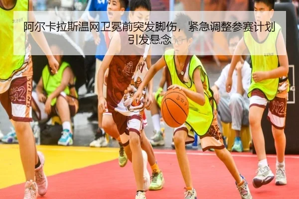 阿尔卡拉斯温网卫冕前突发脚伤，紧急调整参赛计划引发悬念